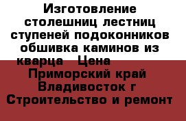 Изготовление столешниц,лестниц,ступеней,подоконников,обшивка каминов из кварца › Цена ­ 10 000 - Приморский край, Владивосток г. Строительство и ремонт » Строительное оборудование   